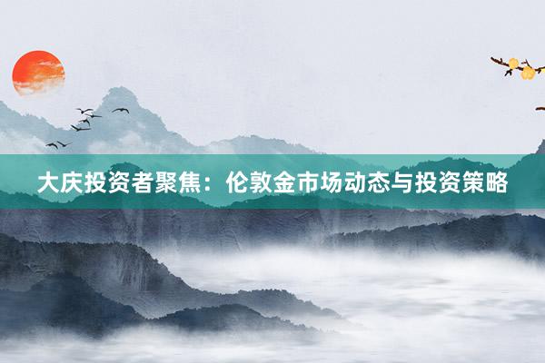 大庆投资者聚焦：伦敦金市场动态与投资策略