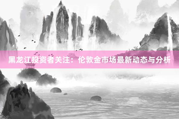 黑龙江投资者关注：伦敦金市场最新动态与分析