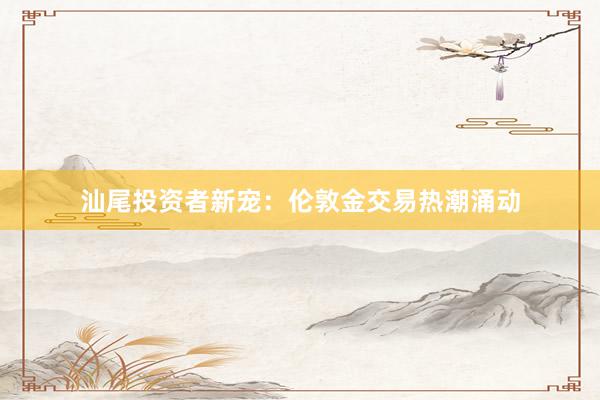 汕尾投资者新宠：伦敦金交易热潮涌动
