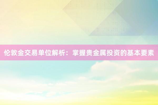 伦敦金交易单位解析：掌握贵金属投资的基本要素