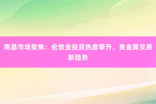 南昌市场聚焦:伦敦金投资热度攀升,贵金属交易新趋势