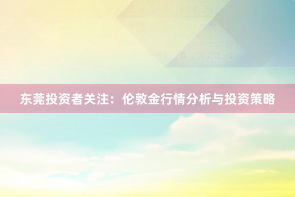 东莞投资者关注：伦敦金行情分析与投资策略