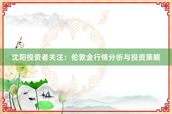 沈阳投资者关注：伦敦金行情分析与投资策略